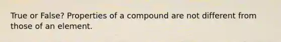 True or False? Properties of a compound are not different from those of an element.