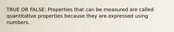 TRUE OR FALSE: Properties that can be measured are called quantitative properties because they are expressed using numbers.