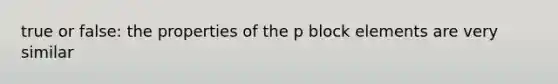 true or false: the properties of the p block elements are very similar