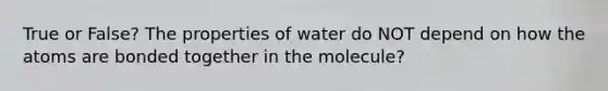 True or False? The properties of water do NOT depend on how the atoms are bonded together in the molecule?