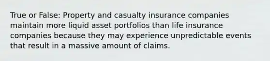 True or False: Property and casualty insurance companies maintain more liquid asset portfolios than life insurance companies because they may experience unpredictable events that result in a massive amount of claims.