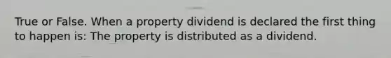 True or False. When a property dividend is declared the first thing to happen is: The property is distributed as a dividend.