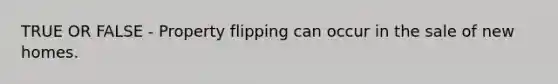 TRUE OR FALSE - Property flipping can occur in the sale of new homes.