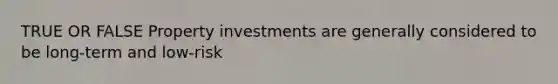 TRUE OR FALSE Property investments are generally considered to be long-term and low-risk