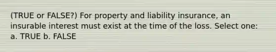 (TRUE or FALSE?) For property and liability insurance, an insurable interest must exist at the time of the loss. Select one: a. TRUE b. FALSE