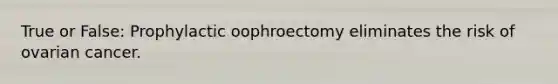 True or False: Prophylactic oophroectomy eliminates the risk of ovarian cancer.