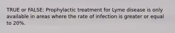 TRUE or FALSE: Prophylactic treatment for Lyme disease is only available in areas where the rate of infection is greater or equal to 20%.