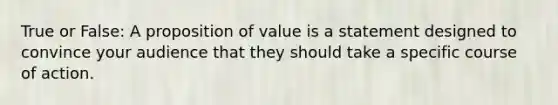 True or False: A proposition of value is a statement designed to convince your audience that they should take a specific course of action.