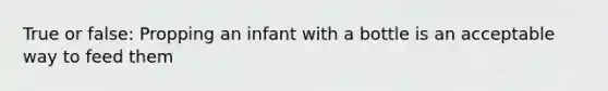 True or false: Propping an infant with a bottle is an acceptable way to feed them