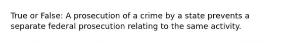 True or False: A prosecution of a crime by a state prevents a separate federal prosecution relating to the same activity.