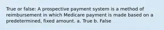 True or false: A prospective payment system is a method of reimbursement in which Medicare payment is made based on a predetermined, fixed amount. a. True b. False