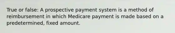 True or false: A prospective payment system is a method of reimbursement in which Medicare payment is made based on a predetermined, fixed amount.