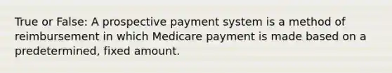 True or False: A prospective payment system is a method of reimbursement in which Medicare payment is made based on a predetermined, fixed amount.