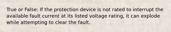 True or False: If the protection device is not rated to interrupt the available fault current at its listed voltage rating, it can explode while attempting to clear the fault.