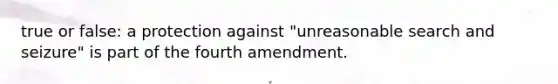 true or false: a protection against "unreasonable search and seizure" is part of the fourth amendment.