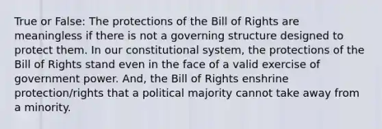 True or False: The protections of the Bill of Rights are meaningless if there is not a governing structure designed to protect them. In our constitutional system, the protections of the Bill of Rights stand even in the face of a valid exercise of government power. And, the Bill of Rights enshrine protection/rights that a political majority cannot take away from a minority.