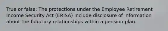 True or false: The protections under the Employee Retirement Income Security Act (ERISA) include disclosure of information about the fiduciary relationships within a pension plan.