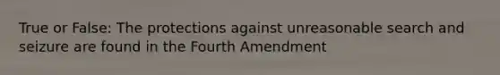 True or False: The protections against unreasonable search and seizure are found in the Fourth Amendment