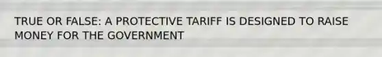 TRUE OR FALSE: A PROTECTIVE TARIFF IS DESIGNED TO RAISE MONEY FOR THE GOVERNMENT