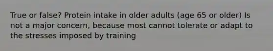 True or false? Protein intake in older adults (age 65 or older) Is not a major concern, because most cannot tolerate or adapt to the stresses imposed by training