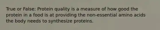 True or False: Protein quality is a measure of how good the protein in a food is at providing the non-essential amino acids the body needs to synthesize proteins.