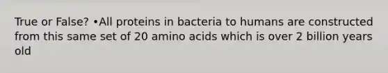 True or False? •All proteins in bacteria to humans are constructed from this same set of 20 amino acids which is over 2 billion years old