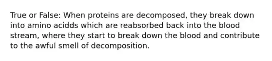 True or False: When proteins are decomposed, they break down into amino acidds which are reabsorbed back into the blood stream, where they start to break down the blood and contribute to the awful smell of decomposition.