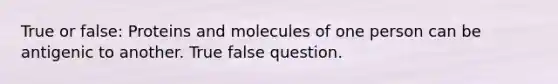 True or false: Proteins and molecules of one person can be antigenic to another. True false question.