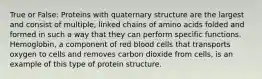 True or False: Proteins with quaternary structure are the largest and consist of multiple, linked chains of amino acids folded and formed in such a way that they can perform specific functions. Hemoglobin, a component of red blood cells that transports oxygen to cells and removes carbon dioxide from cells, is an example of this type of protein structure.