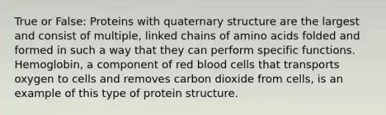 True or False: Proteins with quaternary structure are the largest and consist of multiple, linked chains of amino acids folded and formed in such a way that they can perform specific functions. Hemoglobin, a component of red blood cells that transports oxygen to cells and removes carbon dioxide from cells, is an example of this type of protein structure.