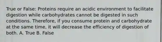 True or False: Proteins require an acidic environment to facilitate digestion while carbohydrates cannot be digested in such conditions. Therefore, if you consume protein and carbohydrate at the same time, it will decrease the efficiency of digestion of both. A. True B. False