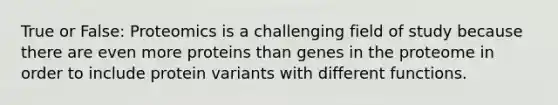 True or False: Proteomics is a challenging field of study because there are even more proteins than genes in the proteome in order to include protein variants with different functions.