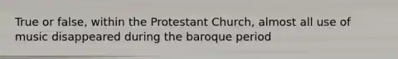 True or false, within the Protestant Church, almost all use of music disappeared during the baroque period