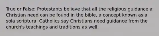 True or False: Protestants believe that all the religious guidance a Christian need can be found in the bible, a concept known as a sola scriptura. Catholics say Christians need guidance from the church's teachings and traditions as well.