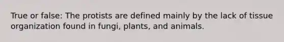 True or false: The protists are defined mainly by the lack of tissue organization found in fungi, plants, and animals.