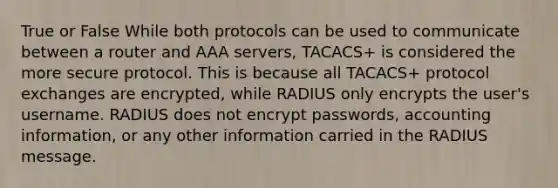 True or False While both protocols can be used to communicate between a router and AAA servers, TACACS+ is considered the more secure protocol. This is because all TACACS+ protocol exchanges are encrypted, while RADIUS only encrypts the user's username. RADIUS does not encrypt passwords, accounting information, or any other information carried in the RADIUS message.