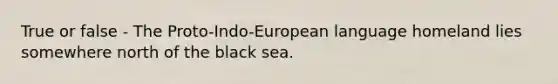 True or false - The Proto-Indo-European language homeland lies somewhere north of the black sea.