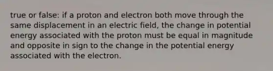 true or false: if a proton and electron both move through the same displacement in an electric field, the change in potential energy associated with the proton must be equal in magnitude and opposite in sign to the change in the potential energy associated with the electron.