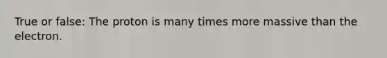 True or false: The proton is many times more massive than the electron.