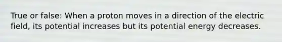 True or false: When a proton moves in a direction of the electric field, its potential increases but its potential energy decreases.