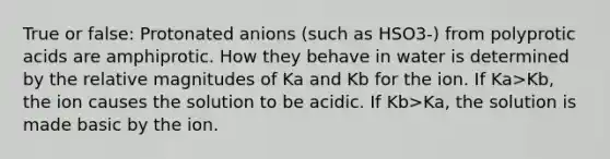 True or false: Protonated anions (such as HSO3-) from polyprotic acids are amphiprotic. How they behave in water is determined by the relative magnitudes of Ka and Kb for the ion. If Ka>Kb, the ion causes the solution to be acidic. If Kb>Ka, the solution is made basic by the ion.