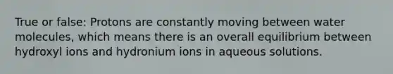 True or false: Protons are constantly moving between water molecules, which means there is an overall equilibrium between hydroxyl ions and hydronium ions in aqueous solutions.