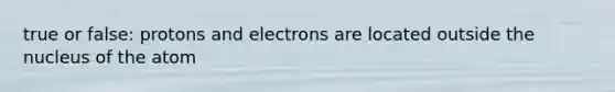 true or false: protons and electrons are located outside the nucleus of the atom