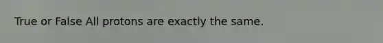 True or False All protons are exactly the same.