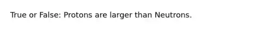 True or False: Protons are larger than Neutrons.