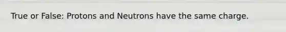 True or False: Protons and Neutrons have the same charge.