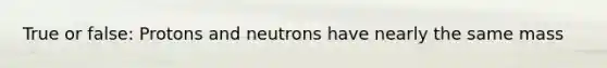 True or false: Protons and neutrons have nearly the same mass