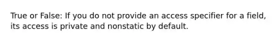 True or False: If you do not provide an access specifier for a field, its access is private and nonstatic by default.