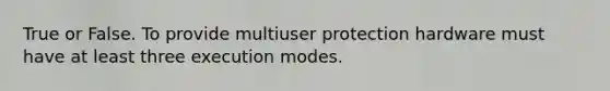 True or False. To provide multiuser protection hardware must have at least three execution modes.