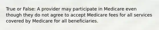 True or False: A provider may participate in Medicare even though they do not agree to accept Medicare fees for all services covered by Medicare for all beneficiaries.